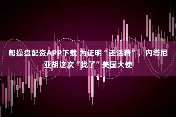 帮操盘配资APP下载 为证明“还活着”，内塔尼亚胡这次“找了”美国大使