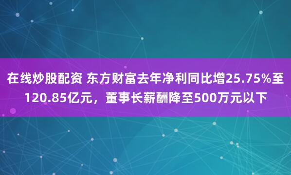 在线炒股配资 东方财富去年净利同比增25.75%至120.85亿元，董事长薪酬降至500万元以下
