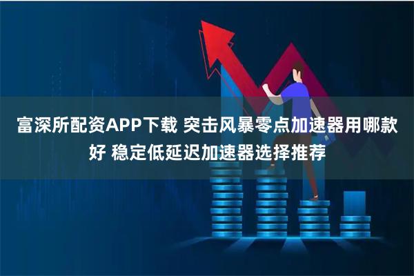 富深所配资APP下载 突击风暴零点加速器用哪款好 稳定低延迟加速器选择推荐