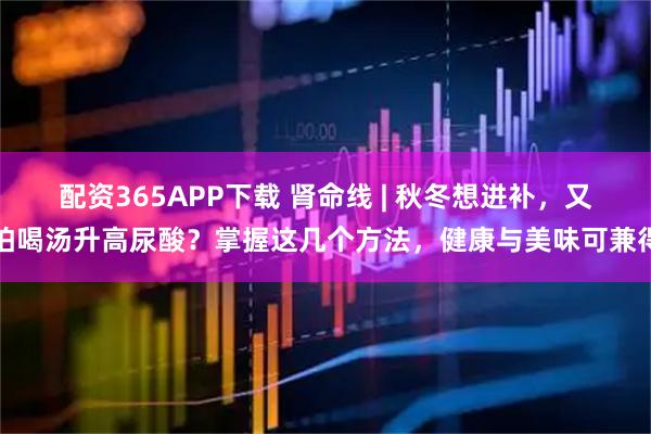 配资365APP下载 肾命线 | 秋冬想进补，又怕喝汤升高尿酸？掌握这几个方法，健康与美味可兼得
