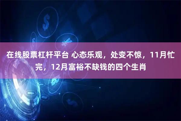 在线股票杠杆平台 心态乐观，处变不惊，11月忙完，12月富裕不缺钱的四个生肖