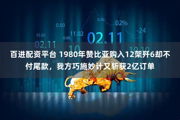 百进配资平台 1980年赞比亚购入12架歼6却不付尾款，我方巧施妙计又斩获2亿订单