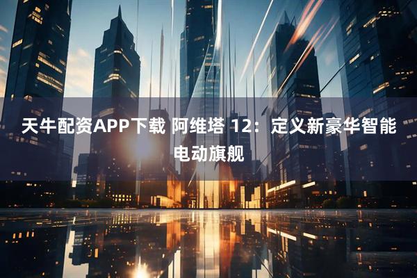 天牛配资APP下载 阿维塔 12：定义新豪华智能电动旗舰