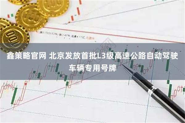 鑫策略官网 北京发放首批L3级高速公路自动驾驶车辆专用号牌