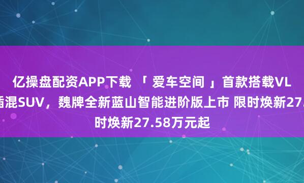 亿操盘配资APP下载 「 爱车空间 」首款搭载VLA大六座插混SUV，魏牌全新蓝山智能进阶版上市 限时焕新27.58万元起