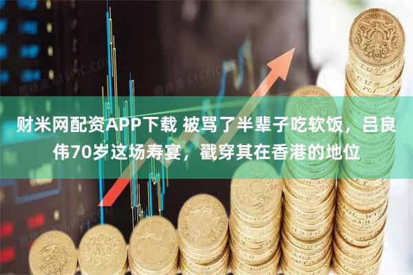 财米网配资APP下载 被骂了半辈子吃软饭，吕良伟70岁这场寿宴，戳穿其在香港的地位