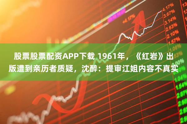 股票股票配资APP下载 1961年，《红岩》出版遭到亲历者质疑，沈醉：提审江姐内容不真实