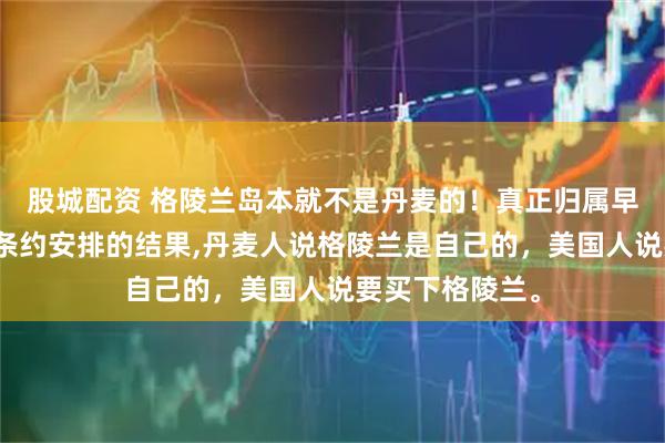 股城配资 格陵兰岛本就不是丹麦的！真正归属早有定论，只是条约安排的结果,丹麦人说格陵兰是自己的，美国人说要买下格陵兰。
