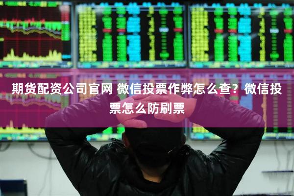 期货配资公司官网 微信投票作弊怎么查？微信投票怎么防刷票
