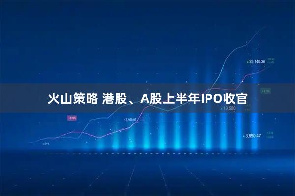火山策略 港股、A股上半年IPO收官