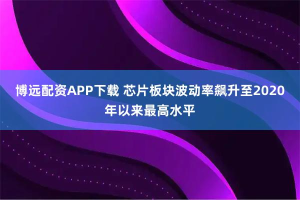 博远配资APP下载 芯片板块波动率飙升至2020年以来最高水平